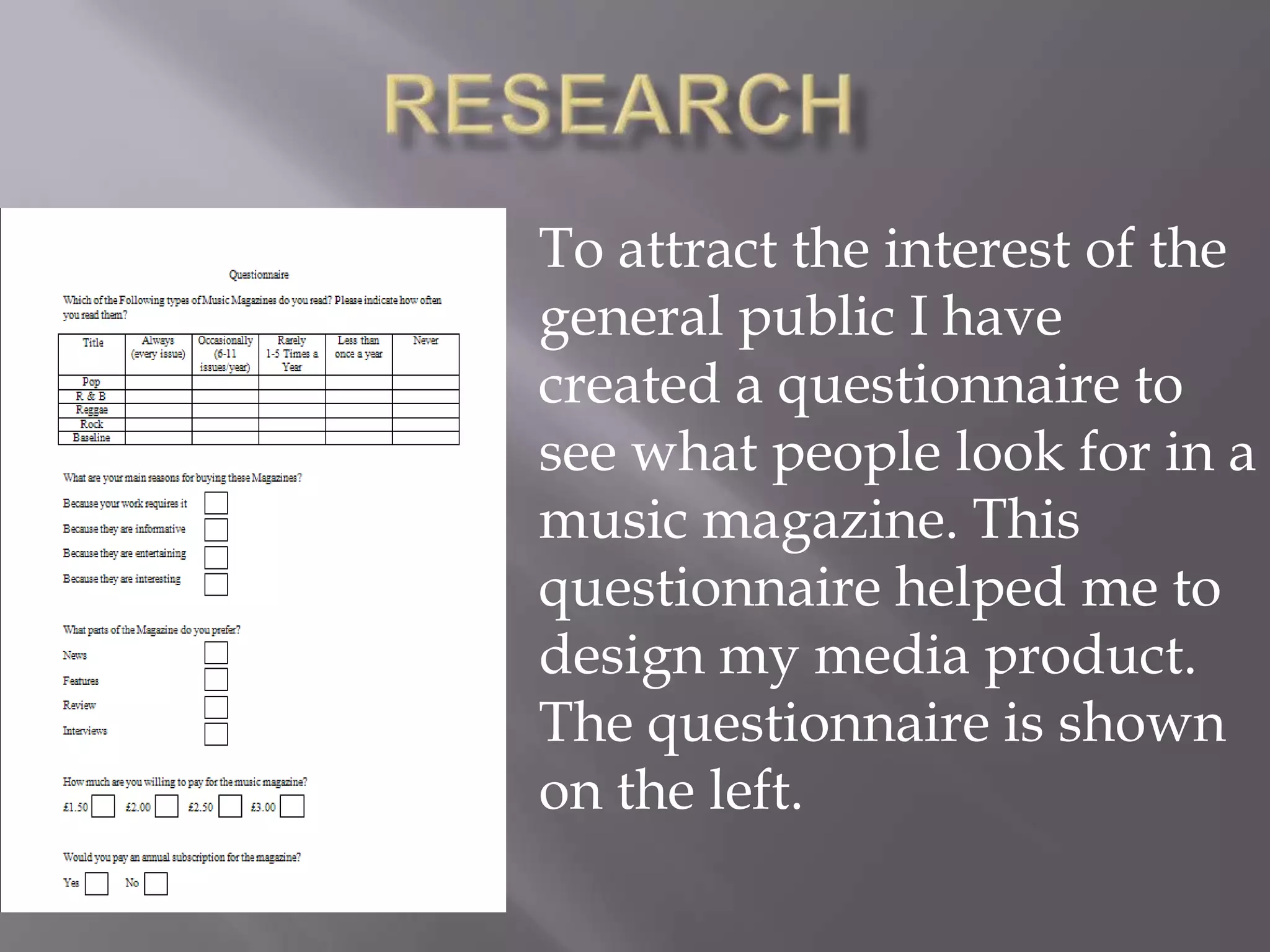 ResearchTo attract the interest of the general public I have created a questionnaire to see what people look for in a music magazine. This questionnaire helped me to design my media product. The questionnaire is shown on the left.