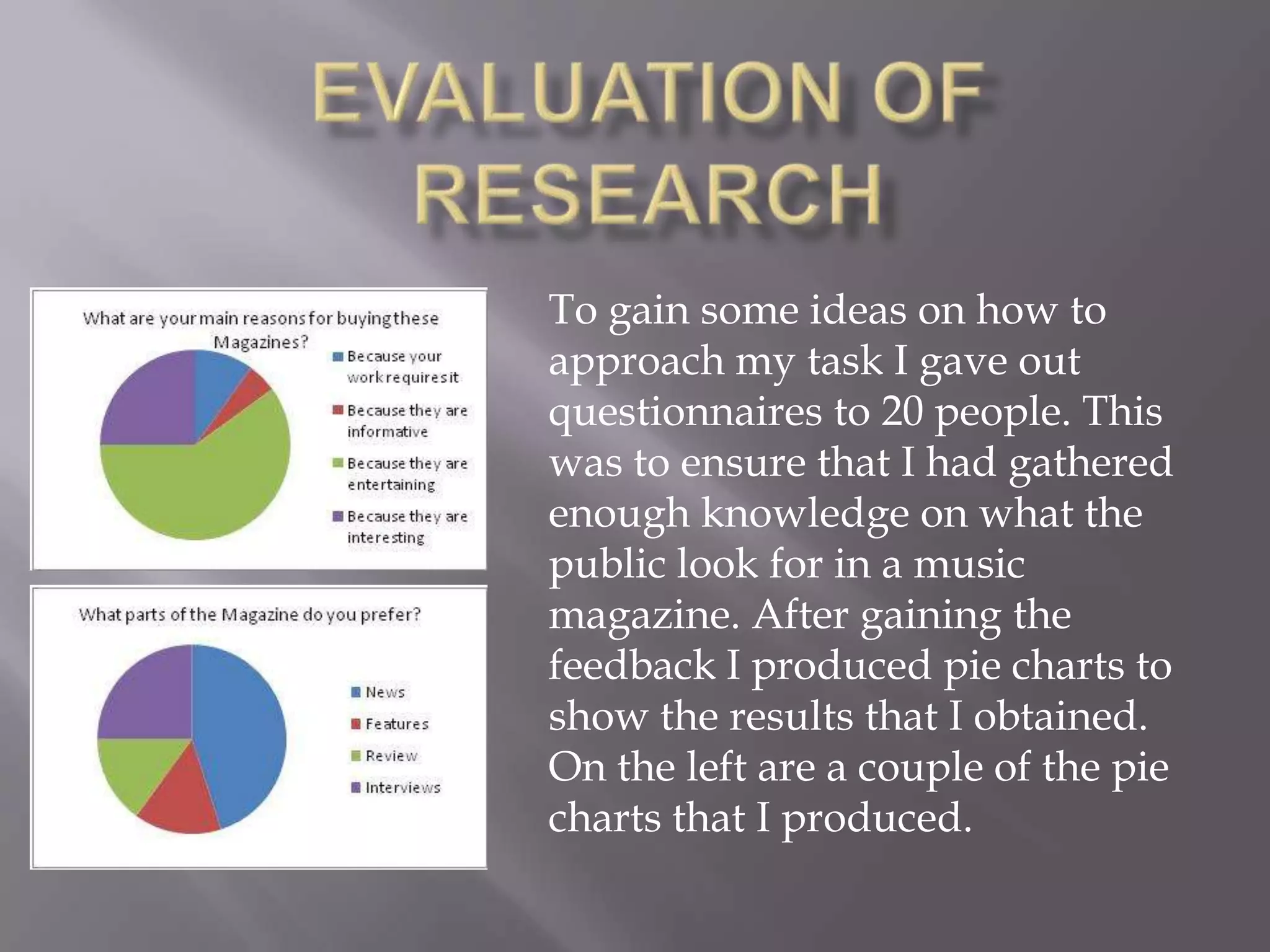 Evaluation of ResearchTo gain some ideas on how to approach my task I gave out questionnaires to 20 people. This was to ensure that I had gathered enough knowledge on what the public look for in a music magazine. After gaining the feedback I produced pie charts to show the results that I obtained. On the left are a couple of the pie charts that I produced.     
