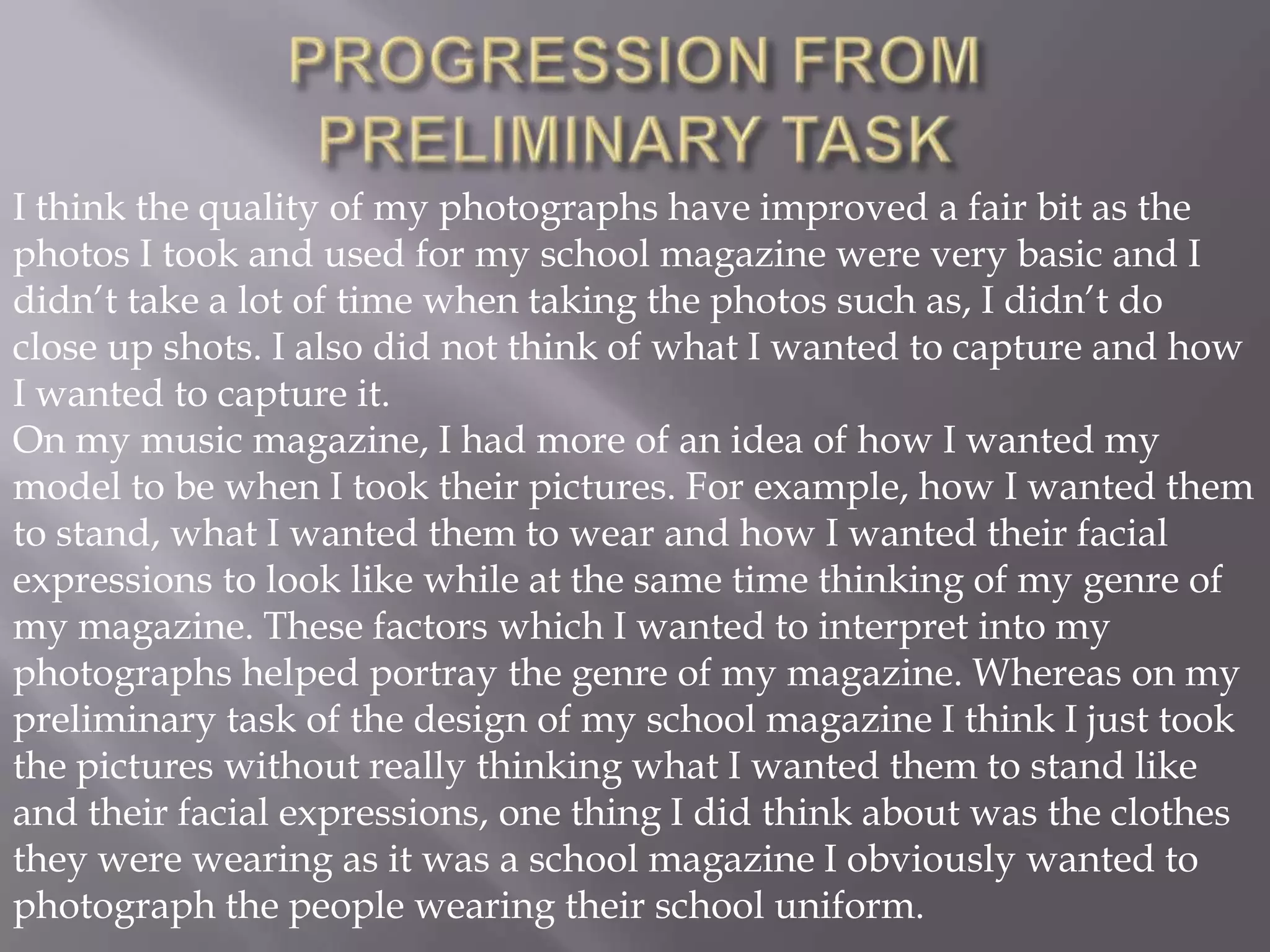 PROGRESSION FROM PRELIMINARY TASKI think the quality of my photographs have improved a fair bit as the photos I took and used for my school magazine were very basic and I didn’t take a lot of time when taking the photos such as, I didn’t do close up shots. I also did not think of what I wanted to capture and how I wanted to capture it.On my music magazine, I had more of an idea of how I wanted my model to be when I took their pictures. For example, how I wanted them to stand, what I wanted them to wear and how I wanted their facial expressions to look likewhile at the same time thinking of my genre of my magazine. These factors which I wanted to interpret into my photographs helped portray the genre of my magazine. Whereas on my preliminary task of the design of my school magazine I think I just took the pictures without really thinking what I wanted them to stand like and their facial expressions, one thing I did think about was the clothes they were wearing as it was a school magazine I obviously wanted to photograph the people wearing their school uniform. 
