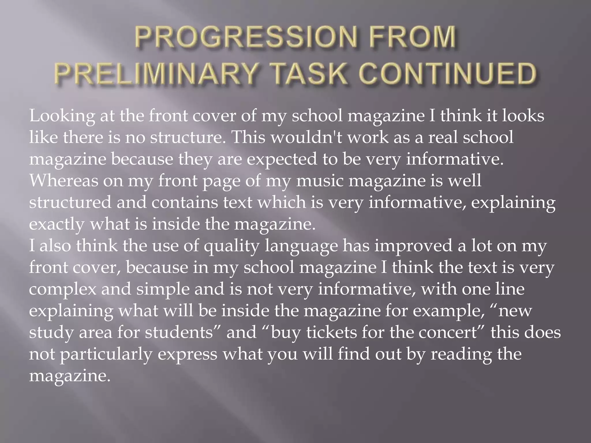 PROGRESSION FROM PRELIMINARY TASK CONTINUEDLooking at the front cover of my school magazine I think it looks like there is no structure. This wouldn't work as a real school magazine because they are expected to be very informative. Whereas on my front page of my music magazine is well structured and contains text which is very informative, explaining exactly what is inside the magazine.I also think the use of quality language has improved a lot on my front cover, because in my school magazine I think the text is very complex and simple and is not very informative, with one line explaining what will be inside the magazine for example, “new study area for students” and “buy tickets for the concert” this does not particularly express what you will find out by reading the magazine.