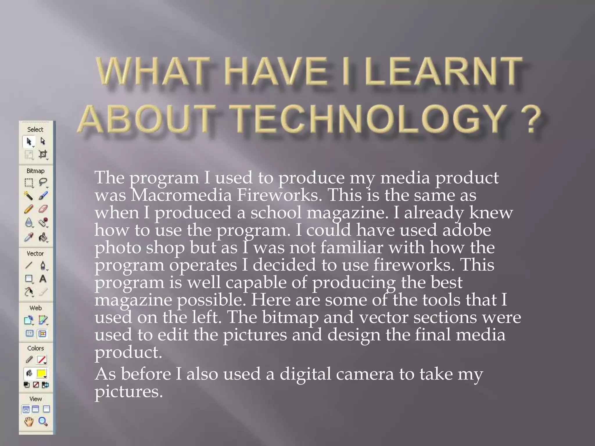 What have I learnt about Technology ?The program I used to produce my media product was Macromedia Fireworks. This is the same as when I produced a school magazine. I already knew how to use the program. I could have used adobe photo shop but as I was not familiar with how the program operates I decided to use fireworks. This program is well capable of producing the best magazine possible. Here are some of the tools that I used on the left. The bitmap and vector sections were used to edit the pictures and design the final media product. As before I also used a digital camera to take my pictures.        