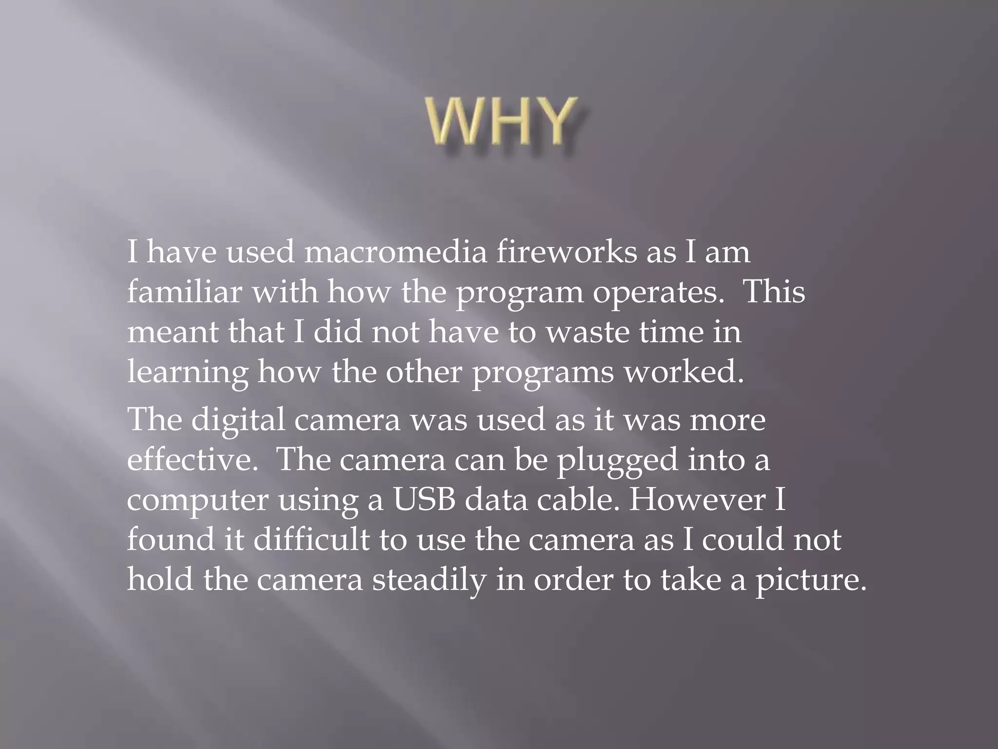 WhyI have used macromedia fireworks as I am familiar with how the program operates.  This meant that I did not have to waste time in learning how the other programs worked.The digital camera was used as it was more effective.  The camera can be plugged into a computer using a USB data cable. However I found it difficult to use the camera as I could not hold the camera steadily in order to take a picture.