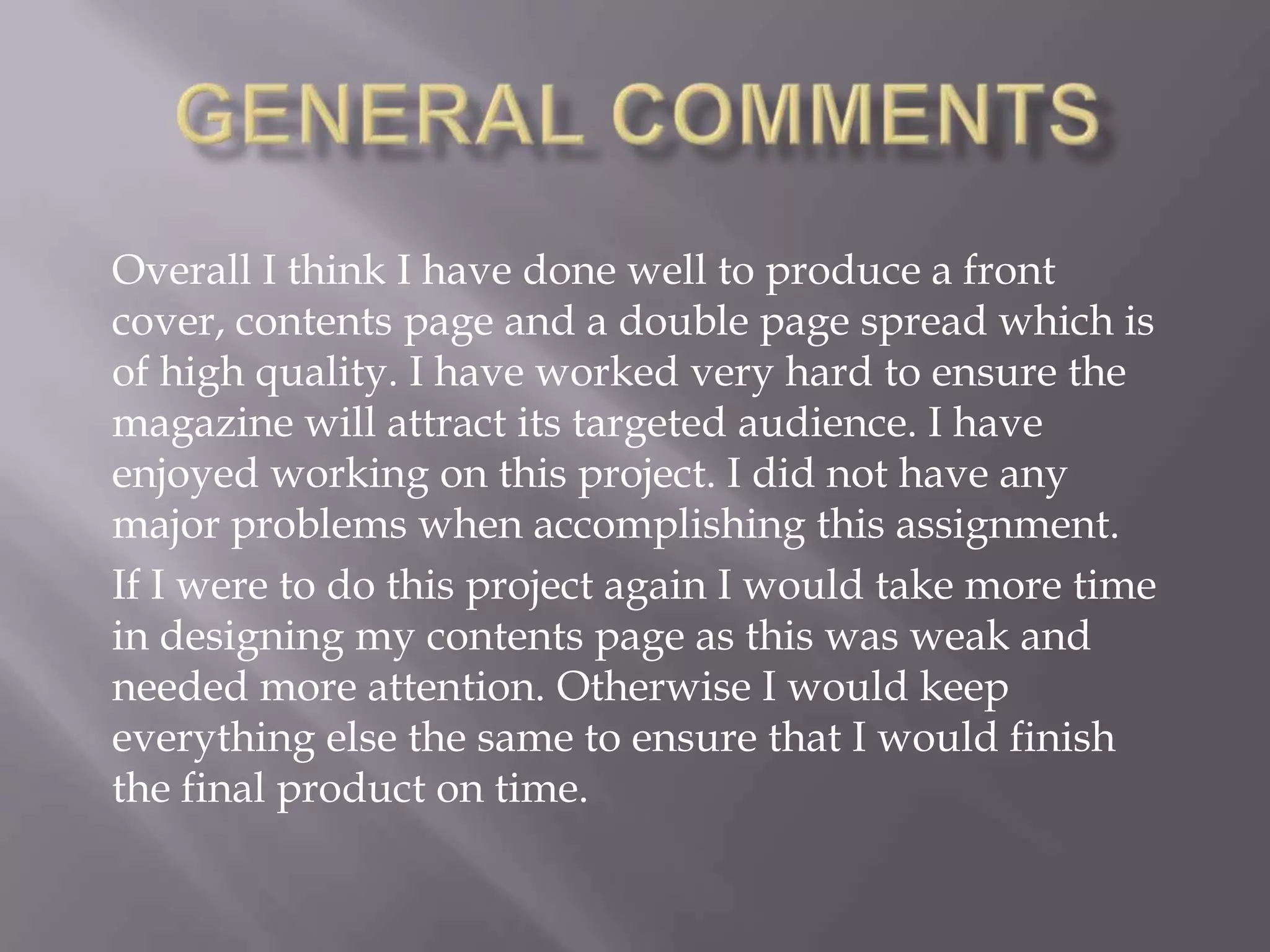 General commentsOverall I think I have done well to produce a front cover, contents page and a double page spread which is of high quality. I have worked very hard to ensure the magazine will attract its targeted audience. I have enjoyed working on this project. I did not have any major problems when accomplishing this assignment. If I were to do this project again I would take more time in designing my contents page as this was weak and needed more attention. Otherwise I would keep everything else the same to ensure that I would finish  the final product on time.