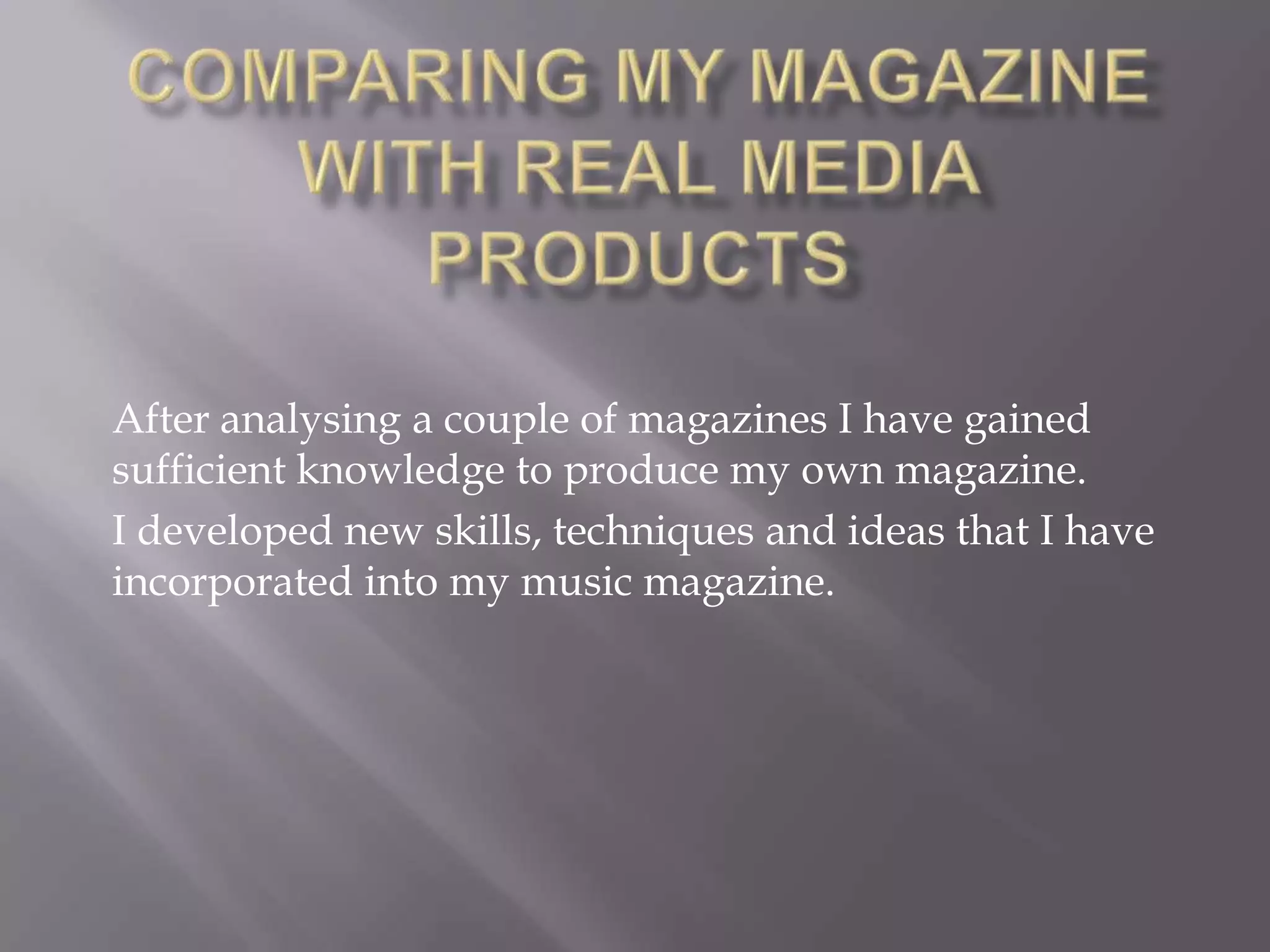 Comparing my magazine with real media productsAfter analysing a couple of magazines I have gained sufficient knowledge to produce my own magazine.I developed new skills, techniques and ideas that I have incorporated into my music magazine.