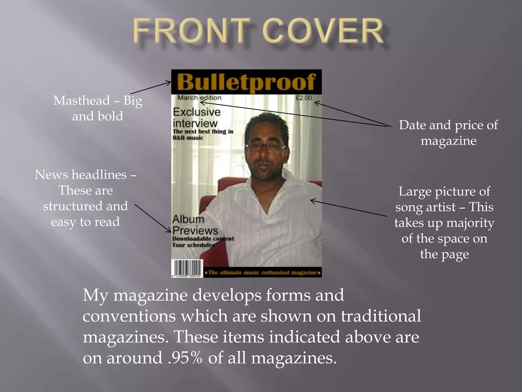 Front CoverMasthead – Big and bold Date and price of magazineNews headlines – These are structured and easy to readLarge picture of song artist – This takes up majority of the space on the pageMy magazine develops forms and conventions which are shown on traditional magazines. These items indicated above are on around .95% of all magazines.