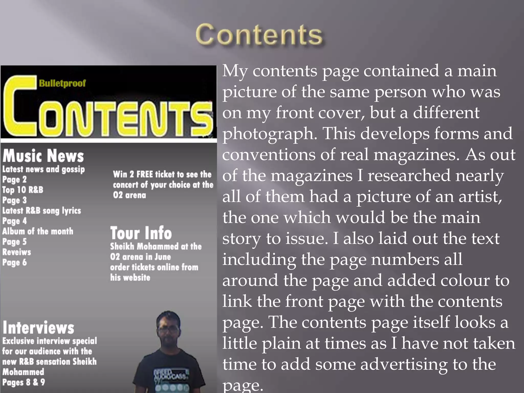 ContentsMy contents page contained a main picture of the same person who was on my front cover, but a different photograph. This develops forms and conventions of real magazines. As out of the magazines I researched nearly all of them had a picture of an artist, the one which would be the main story to issue. I also laid out the text including the page numbers all around the page and added colour to link the front page with the contents page. The contents page itself looks a little plain at times as I have not taken time to add some advertising to the page. 