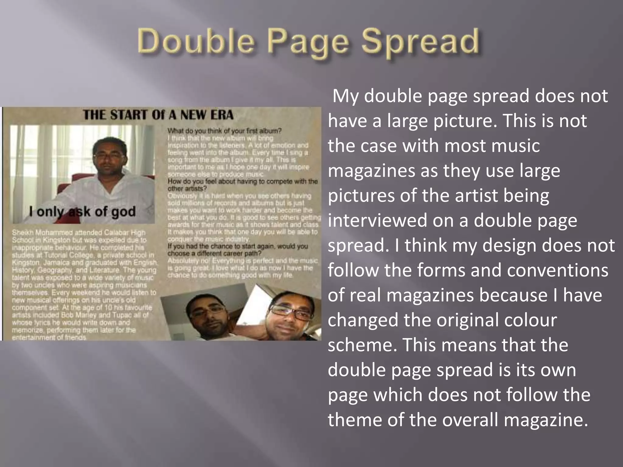 Double Page Spread My double page spread does not have a large picture. This is not the case with most music magazines as they use large pictures of the artist being interviewed on a double page spread. I think my design does not follow the forms and conventions of real magazines because I have changed the original colour scheme. This means that the double page spread is its own page which does not follow the theme of the overall magazine.