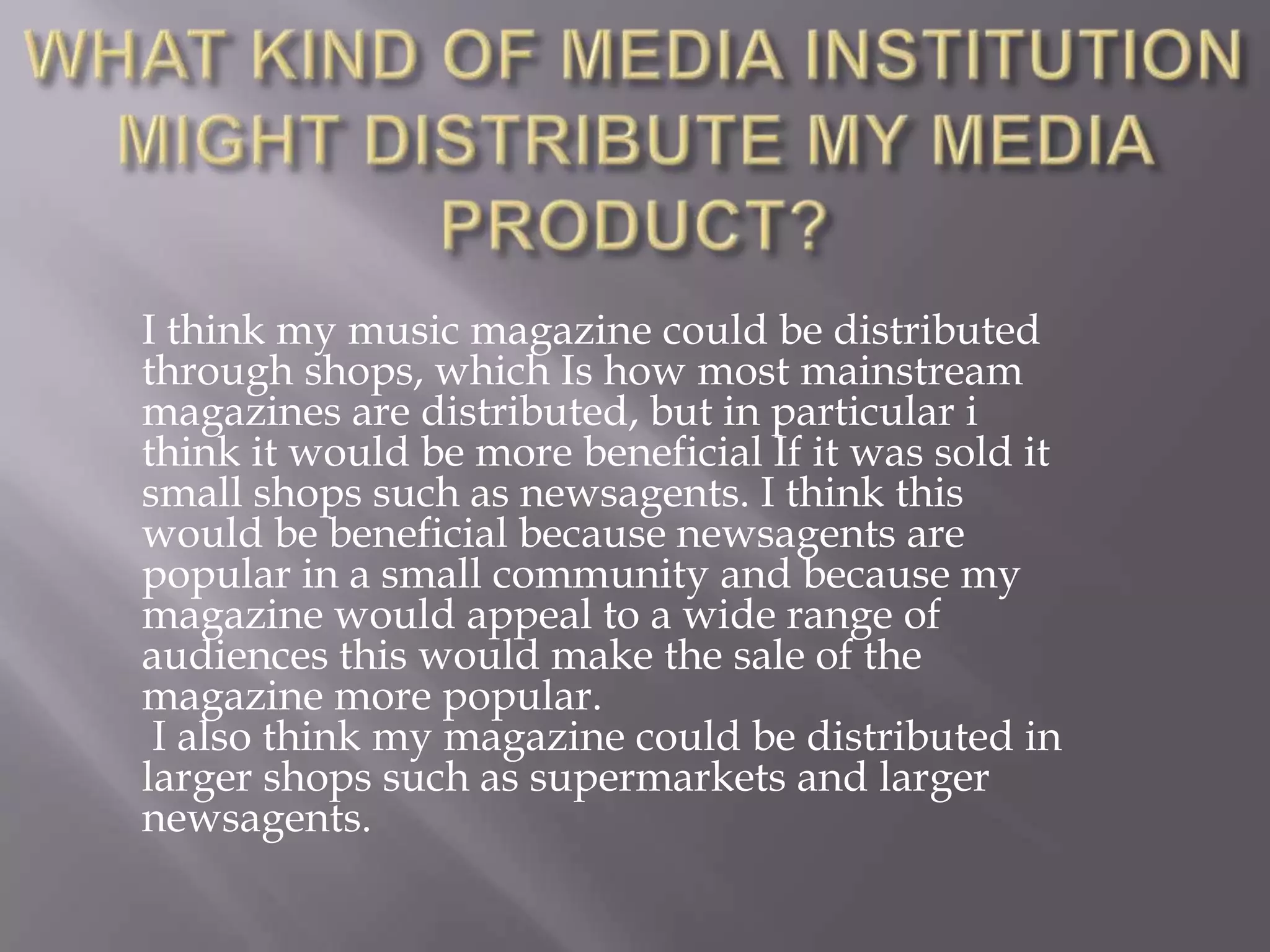 WHAT KIND OF MEDIA INSTITUTION MIGHT DISTRIBUTE MY MEDIA PRODUCT?I think my music magazine could be distributed through shops, which Is how most mainstream magazines are distributed, but in particular i think it would be more beneficial If it was sold it small shops such as newsagents. I think this would be beneficial because newsagents are popular in a small community and because my magazine would appeal to a wide range of audiences this would make the sale of the magazine more popular. I also think my magazine could be distributed in larger shops such as supermarkets and larger newsagents. 