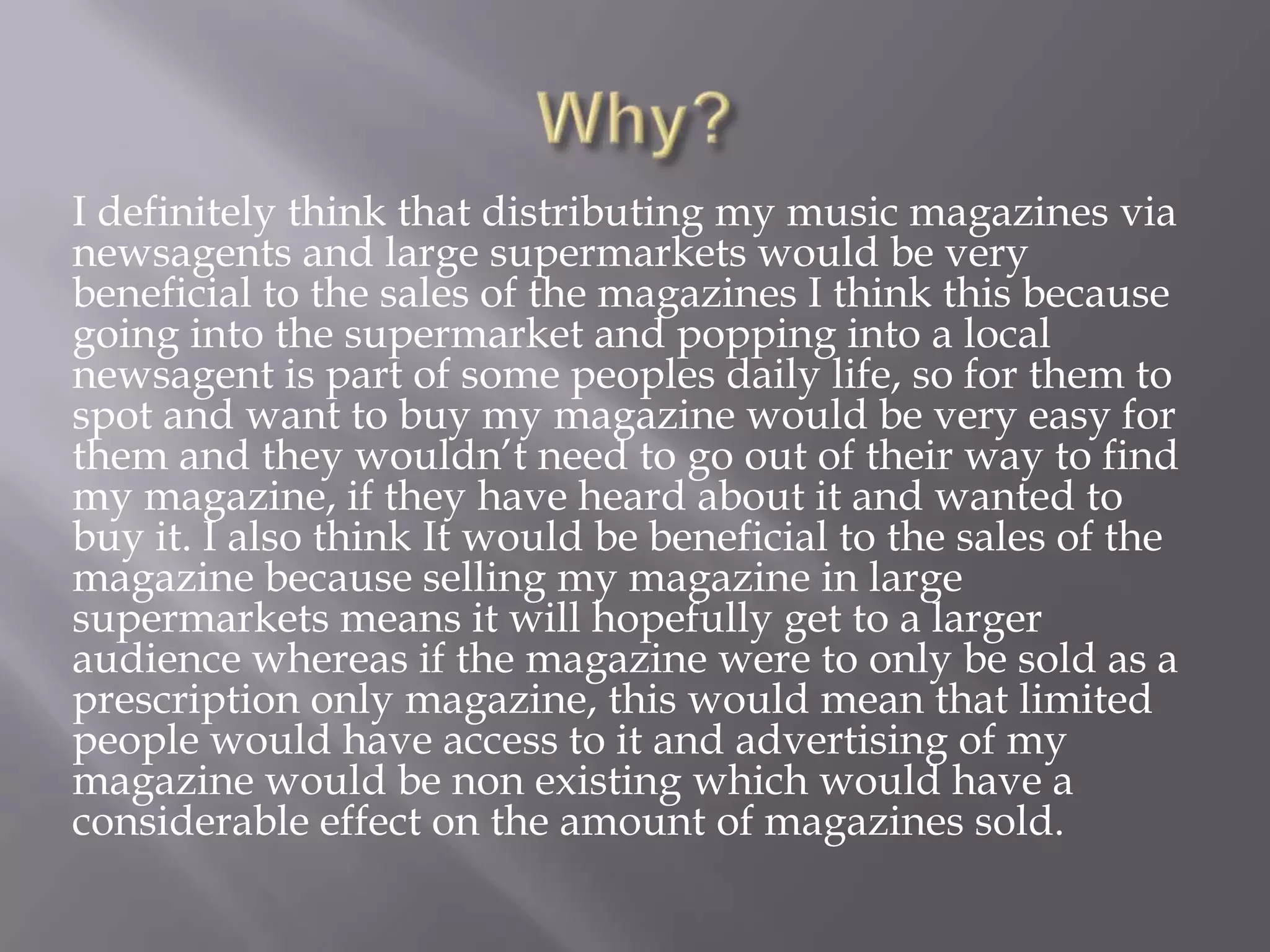 Why?I definitely think that distributing my music magazines via newsagents and large supermarkets would be very beneficial to the sales of the magazines I think this because going into the supermarket and popping into a local newsagent is part of some peoples daily life, so for them to spot and want to buy my magazine would be very easy for them and they wouldn’t need to go out of their way to find my magazine, if they have heard about it and wanted to buy it. I also think It would be beneficial to the sales of the magazine because selling my magazine in large supermarkets means it will hopefully get to a larger audience whereas if the magazine were to only be sold as a prescription only magazine, this would mean that limited people would have access to it and advertising of my magazine would be non existing which would have a considerable effect on the amount of magazines sold.