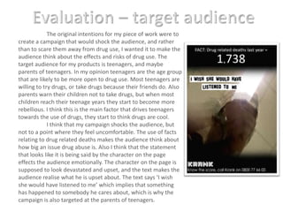 Evaluation – target audience	The original intentions for my piece of work were to create a campaign that would shock the audience, and rather than to scare them away from drug use, I wanted it to make the audience think about the effects and risks of drug use. The target audience for my products is teenagers, and maybe parents of teenagers. In my opinion teenagers are the age group that are likely to be more open to drug use. Most teenagers are willing to try drugs, or take drugs because their friends do. Also parents warn their children not to take drugs, but when most children reach their teenage years they start to become more rebellious. I think this is the main factor that drives teenagers towards the use of drugs, they start to think drugs are cool.I think that my campaign shocks the audience, but not to a point where they feel uncomfortable. The use of facts relating to drug related deaths makes the audience think about how big an issue drug abuse is. Also I think that the statement that looks like it is being said by the character on the page effects the audience emotionally. The character on the page is supposed to look devastated and upset, and the text makes the audience realise what he is upset about. The text says ‘I wish she would have listened to me’ which implies that something has happened to somebody he cares about, which is why the campaign is also targeted at the parents of teenagers.