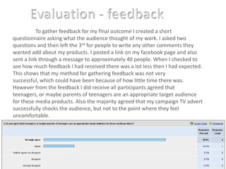 Evaluation - feedbackTo gather feedback for my final outcome I created a short questionnaire asking what the audience thought of my work. I asked two questions and then left the 3rd for people to write any other comments they wanted add about my products. I posted a link on my facebook page and also sent a link through a message to approximately 40 people. When I checked to see how much feedback I had received there was a lot less then I had expected. This shows that my method for gathering feedback was not very successful, which could have been because of how little time there was. However from the feedback I did receive all participants agreed that teenagers, or maybe parents of teenagers are an appropriate target audience for these media products. Also the majority agreed that my campaign TV advert successfully shocks the audience, but not to the point where they feel uncomfortable. 