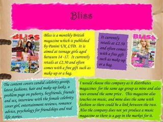 BlissBliss is a monthly British magazine which is published by Panini UK LTD.  It is aimed at teenage girls aged between 14 -17.  It currently retails at £2.50 and often comes with a free gift such as make-up or a bag.It currently retails at £2.50 and often comes with a free gift such as make-up or a bag.I would choose this company as it distributes magazines  for the same age group as mine and also uses around the same price .  This magazine also touches on music, and mine does the same with fashion so there could be a link between the two.  Also the company does not yet produce a music magazine so there is a gap in the market for it.The content covers candid celebrity gossip, latest fashions, hair and make-up looks, a problem page on puberty, boyfriends, friends and sex, interview with the female celebrity cover girl, entertainment reviews, romance advice, psychology for friendships and real life stories.