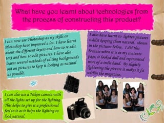 What have you learnt about technologies from the process of constructing this product?I also have learnt to  lighten pictures whilst keeping them natural,  shown in the pictures below.  I did this because when it is in my contents page, it looked dull and represented more of a indie band.  By slightly lightening the picture it makes it fit within the magazine.I can now use Photoshop as my skills on Photoshop have improved a lot. I have learnt about the different layers and how to re-edit text and how to edit pictures. I have also learnt several methods of editing backgrounds out on pictures to keep it looking as natural as possible.I can also use a Nikon camera with all the lights set up for the lighting.  This helps to give it a professional feel to it as it helps the lighting to look natural.