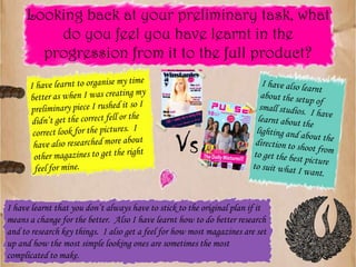 Looking back at your preliminary task, what do you feel you have learnt in the progression from it to the full product?I have also learnt about the setup of small studios.  I have learnt about the lighting and about the direction to shoot from to get the best picture to suit what I want.I have learnt to organise my time better as when I was creating my preliminary piece I rushed it so I didn’t get the correct fell or the correct look for the pictures.  I have also researched more about other magazines to get the right feel for mine.VsI have learnt that you don’t always have to stick to the original plan if it means a change for the better.  Also I have learnt how to do better research and to research key things.  I also get a feel for how most magazines are set up and how the most simple looking ones are sometimes the most complicated to make.