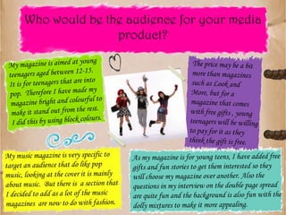 My magazine is aimed at young teenagers aged between 12-15.  It is for teenagers that are into pop.  Therefore I have made my magazine bright and colourful to make it stand out from the rest.  I did this by using block colours.Who would be the audience for your media product?As my magazine is for young teens, I have added free gifts and fun stories to get them interested so they will choose my magazine over another. Also the questions in my interview on the double page spread are quite fun and the background is also fun with the dolly mixtures to make it more appealing.The price may be a bit more than magazines such as Look and More, but for a magazine that comes with free gifts , young teenagers will be willing to pay for it as they think the gift is free.My music magazine is very specific to target an audience that do like pop music, looking at the cover it is mainly about music.  But there is  a section that I decided to add as a lot of the music magazines  are now to do with fashion.