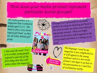 How does your media product represent particular social groups?My media product is a magazine that is aimed at people aged 12-15.  The band is also a very stereo typical girl band  as they are all white British girl group.I also used the word ‘Free’ as it is what young people respond to and one of the first thing that they will notice about the magazine.The language I used in my magazine is not complicated so it will appeal to the young audience and it is not overly formal I also kept it up beat in the punctuation as I used lots of exclamation marks.Teenagers are represented in my media product by using an all group girl band on the cover as there are many successful girl pop groups around.  These are bright colours on the front which appeals to the young reader and there is a strong use of pink.