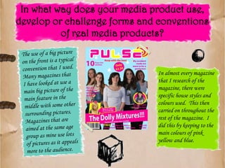 In what way does your media product use, develop or challenge forms and conventions of real media products?The use of a big picture on the front is a typical convention that I used. Many magazines that I have looked at use a main big picture of the main feature in the middle with some other surrounding pictures.  Magazines that are aimed at the same age group as mine use lots of pictures as it appeals more to the audience.In almost every magazine that I research of the magazine, there were specific house styles and colours used.  This then carried on throughout the rest of the magazine.  I did this by keeping to the main colours of pink yellow and blue.