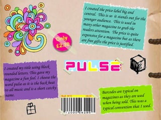 I created the price label big and central.  This is so  it stands out for the younger audience.  This is used in many other magazine to grab the readers attention.  The price is quite expensive for a magazine but as there are free gifts the price is justified.I created my title using block rounded letters. This gave my magazine a fun feel. I choose the word pulse as it is the back beat to all music and is a short catchy name.Barcodes are typical on magazines as they are used when being sold. This was a typical convention that I used.