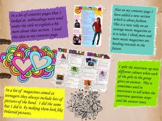 Also on my contents page I have added a new section which is about fashion.  This is a new take on an average music magazine as it is what I think more and more music magazines are heading towards in the future.In a lot of contents pages that I looked at, subheadings were used under the title to explain a bit more about that section.  I used this idea in my contents page.I split the interview up into different colours when each of the girls in the group gives an answer.  This is sometimes used in interviews to tell when the interview question stops and the answer stars.In a lot of  magazines aimed at teenagers they always include lots of pictures of the band.  I did the same but I did it  by making them look like Polaroid pictures. 