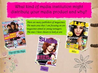 There are many publishers of magazines.  The main area that I am focusing on are magazines aimed at young teenagers.  The ones I have chosen to look at are;BlissTop Of The PopsSugarWhat kind of media institution might distribute your media product and why?