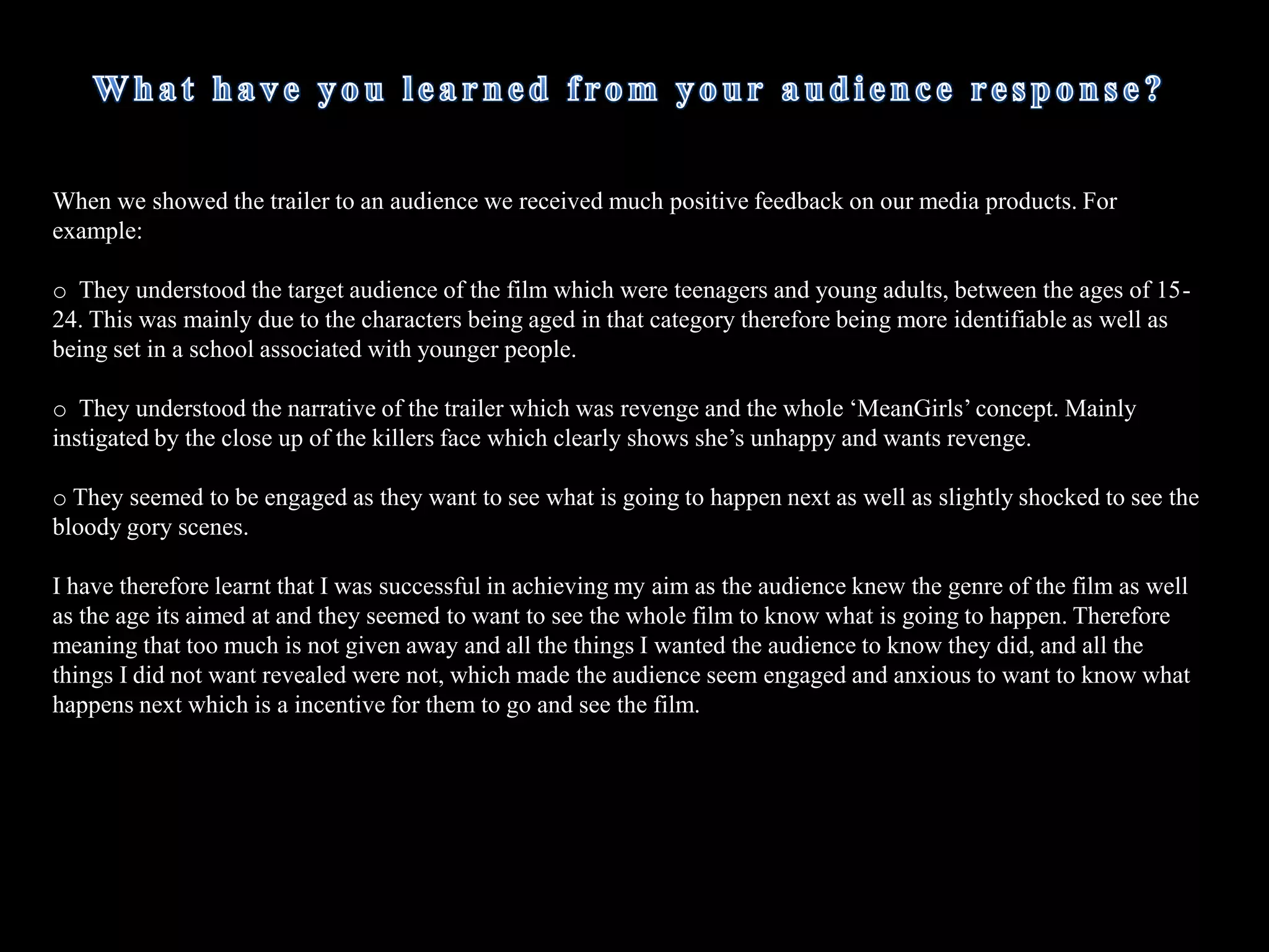 How does your media product challenge the forms and conventions ofreal media products?The main ways in which I challenged the forms and conventions of real media products was that I tried to make the media products postmodern, as that was the theory I based around my work. I had an unusual film title, horror films generally have fierce titles such as ‘Saw’, ‘My Bloody Valentine’ and ‘Texas Chainsaw Massacre’. The title of my film was ‘DeadGirls’, the word dead sounds fairly fierce, however I was making a direct comparison to the teen-flick ‘MeanGirls’ which is a completely different genre . However, by doing this makes the film trailer postmodern because you would not normally associate this type of film with horror. I based the trailer around the basic narrative of ‘MeanGirls’ in the sense that there are three popular girls (the girls walking in slow motion in the school corridor) who bully a some what ‘geeky’ girl who wants to get revenge. However, instead of sabotaging the girls like in ‘MeanGirls’ the story has a twist, she ends up trying to murder each one of those girls in order to get her revenge.  I have tried to emulate the ‘MeanGirls’ poster by using the same type of  formatting. For example the main character is placed near the front of the poster, whilst the three so called ‘Popular girls’ are placed behind in similar poses to suggest that they are powerful and popular. However, in the ‘DeadGirls’ poster I  have challenged that stereotype as the main character is in fact the killer not the victim, which is why she is holding a knife in her hand and looks evil, oppose to the main character in the ‘MeanGirls’ poster as she looks rather shy and unconfident. 