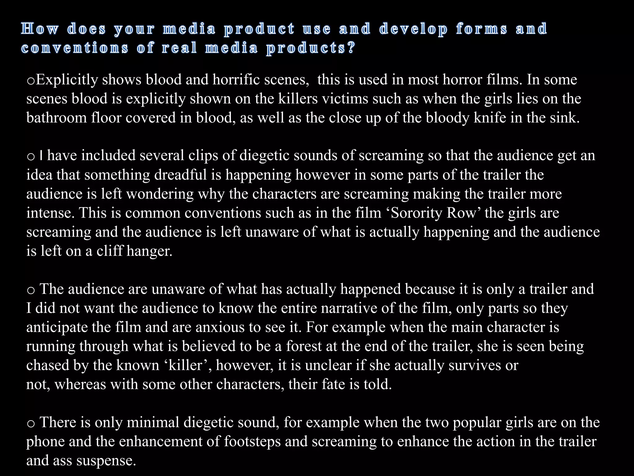  Another example is near the end of my trailer when the credits showed ‘DeadGirls’ a fast, scary clip shortly followed to make the audience anxious to see what’s  going to happen next, which is a common convention used in horror film trailers. 