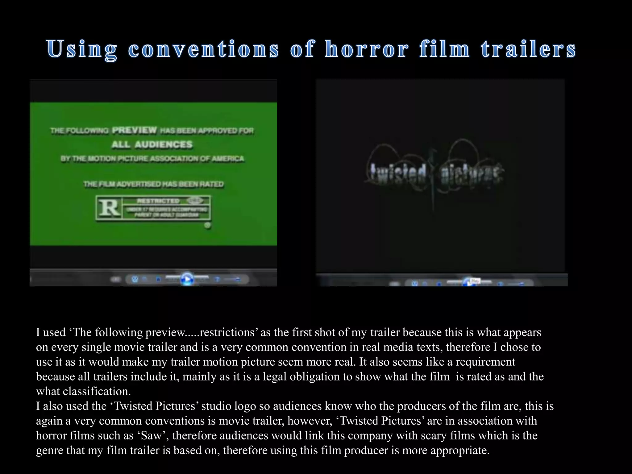  Other common conventions of horror films were to use attractive young women and a lot of screaming. Therefore I used a purely female cast as well as included a variety of diegetic screams in the film trailer, mainly during the middle and ending of the trailer where there was more intense action sequences so the screaming was used to show the audience that something bad has happened.How does your media product use and develop forms and conventions of real media products?  Explicitly shows blood and horrific scenes,  this is used in most horror films. In some scenes blood is explicitly shown on the killers victims such as when the girls lies on the bathroom floor covered in blood, as well as the close up of the bloody knife in the sink. 
