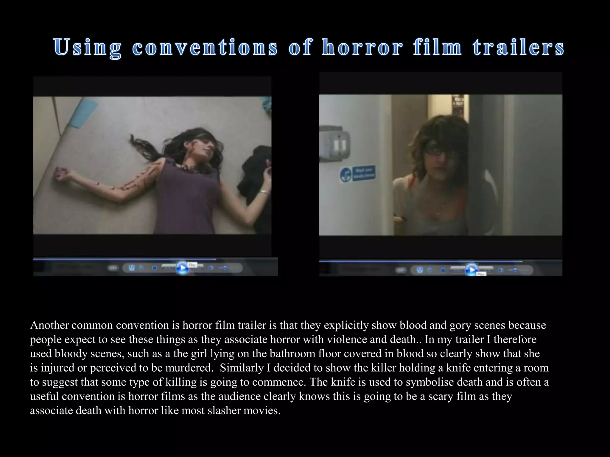  I have included several clips of diegetic sounds of screaming so that the audience get an idea that something dreadful is happening however in some parts of the trailer the audience is left wondering why the characters are screaming making the trailer more intense. This is common conventions such as in the film ‘Sorority Row’ the girls are screaming and the audience is left unaware of what is actually happening and the audience is left on a cliff hanger.  