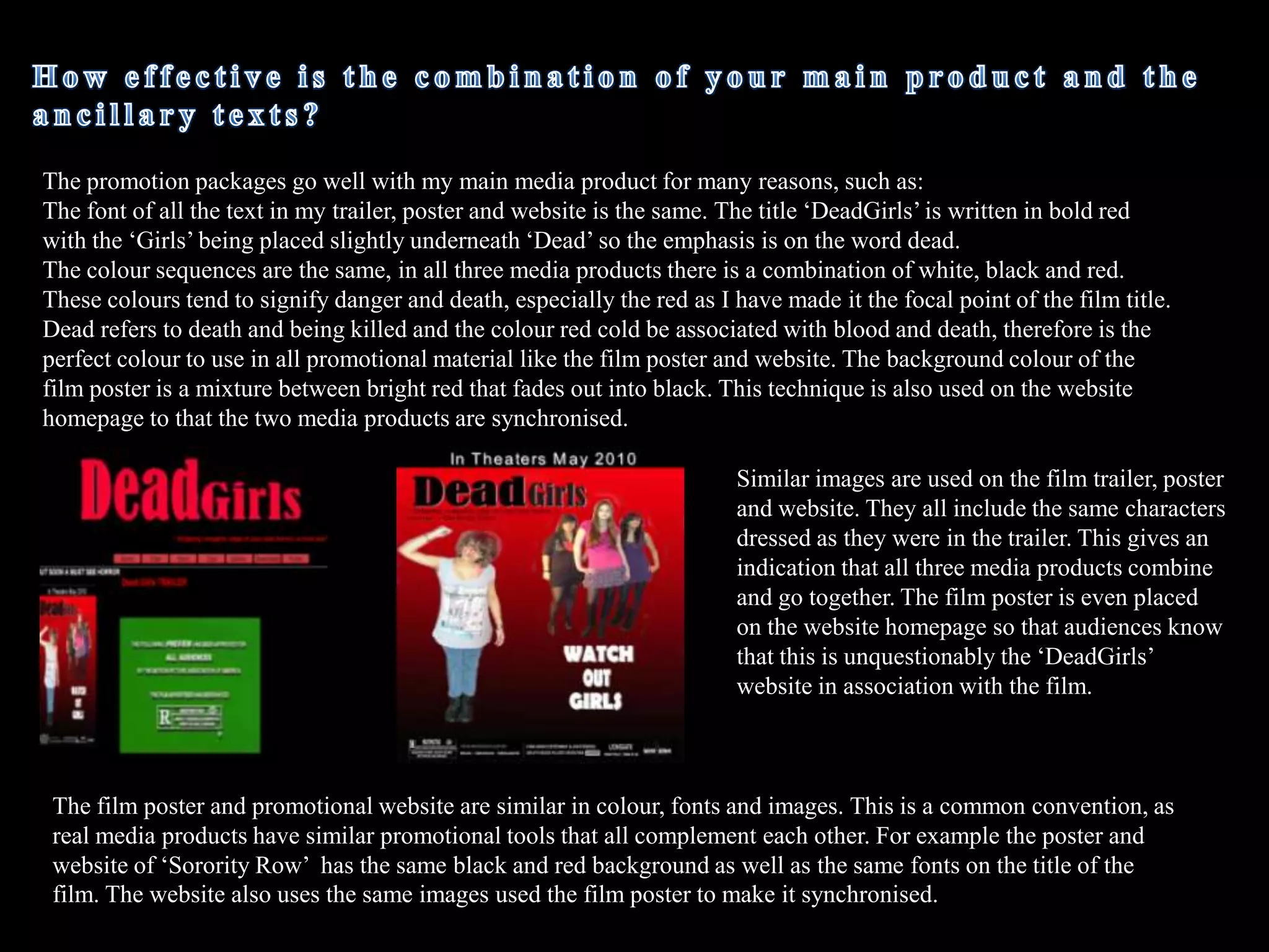 Using conventions of horror film trailers I used typical horrific colours such as red and black as they are signifiers signifying danger and death. Therefore for ‘DeadGirls’ the colour of the text is bright red which gives the impression of blood and death, this same technique is similarly used in the movie title ‘My Bloody Valentine’. 