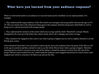 How does your media product challenge the forms and conventions ofreal media products?The main ways in which I challenged the forms and conventions of real media products was that I tried to make the media products postmodern, as that was the theory I based around my work. I had an unusual film title, horror films generally have fierce titles such as ‘Saw’, ‘My Bloody Valentine’ and ‘Texas Chainsaw Massacre’. The title of my film was ‘DeadGirls’, the word dead sounds fairly fierce, however I was making a direct comparison to the teen-flick ‘MeanGirls’ which is a completely different genre . However, by doing this makes the film trailer postmodern because you would not normally associate this type of film with horror. I based the trailer around the basic narrative of ‘MeanGirls’ in the sense that there are three popular girls (the girls walking in slow motion in the school corridor) who bully a some what ‘geeky’ girl who wants to get revenge. However, instead of sabotaging the girls like in ‘MeanGirls’ the story has a twist, she ends up trying to murder each one of those girls in order to get her revenge.  I have tried to emulate the ‘MeanGirls’ poster by using the same type of  formatting. For example the main character is placed near the front of the poster, whilst the three so called ‘Popular girls’ are placed behind in similar poses to suggest that they are powerful and popular. However, in the ‘DeadGirls’ poster I  have challenged that stereotype as the main character is in fact the killer not the victim, which is why she is holding a knife in her hand and looks evil, oppose to the main character in the ‘MeanGirls’ poster as she looks rather shy and unconfident. 
