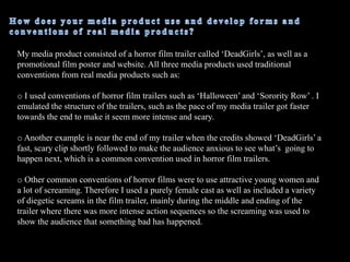 How does your media product use and develop forms and conventions of real media products?  My media product consisted of a horror film trailer called ‘DeadGirls’, as well as a promotional film poster and website. All three media products used traditional conventions from real media products such as:I used conventions of horror film trailers such as ‘Halloween’ and ‘Sorority Row’ . I emulated the structure of the trailers, such as the pace of my media trailer got faster towards the end to make it seem more intense and scary. 