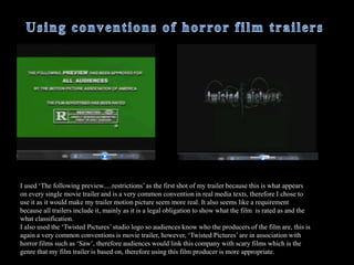  Other common conventions of horror films were to use attractive young women and a lot of screaming. Therefore I used a purely female cast as well as included a variety of diegetic screams in the film trailer, mainly during the middle and ending of the trailer where there was more intense action sequences so the screaming was used to show the audience that something bad has happened.How does your media product use and develop forms and conventions of real media products?  Explicitly shows blood and horrific scenes,  this is used in most horror films. In some scenes blood is explicitly shown on the killers victims such as when the girls lies on the bathroom floor covered in blood, as well as the close up of the bloody knife in the sink. 