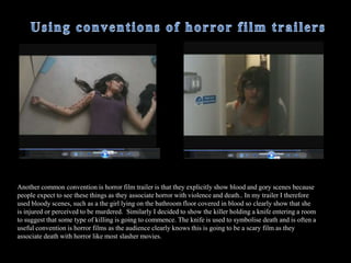  I have included several clips of diegetic sounds of screaming so that the audience get an idea that something dreadful is happening however in some parts of the trailer the audience is left wondering why the characters are screaming making the trailer more intense. This is common conventions such as in the film ‘Sorority Row’ the girls are screaming and the audience is left unaware of what is actually happening and the audience is left on a cliff hanger.  
