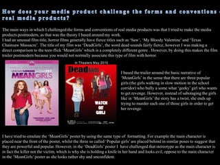 There is only minimal diegetic sound, for example when the two popular girls are on the phone and the enhancement of footsteps and screaming to enhance the action in the trailer and ass suspense. Using conventions of horror film trailersI used ‘The following preview.....restrictions’ as the first shot of my trailer because this is what appears on every single movie trailer and is a very common convention in real media texts, therefore I chose to use it as it would make my trailer motion picture seem more real. It also seems like a requirement because all trailers include it, mainly as it is a legal obligation to show what the film  is rated as and the what classification. I also used the ‘Twisted Pictures’ studio logo so audiences know who the producers of the film are, this is again a very common conventions is movie trailer, however, ‘Twisted Pictures’ are in association with horror films such as ‘Saw’, therefore audiences would link this company with scary films which is the genre that my film trailer is based on, therefore using this film producer is more appropriate. 