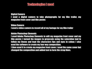 Audience feedback‘As a female viewer I felt the focus on the relationships of the characters was unique to most action films, although there were some included, it was just male orientated’- just because something is conventional for the genre, going against it could make it unique and more appealing to a wider range of audience‘I feel the plot could of been shown more as it was hard to understand it’ – I could have used more shots and speech to further exemplify my plot to the audience‘Some of the shots were shaky compared to the still ones’-I could have used a stand to pan the shots rather than held them‘I wish the black and white with colour that was used in the magazine cover and poster was also used in the trailer’ – if I had more time i would have edited the trailer in after effects to get the red lips and coloured eyes