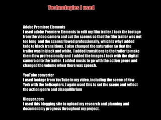 Technologies I usedDigital Camera I used a digital camera to take photographs for my film trailer, my magazine front cover and film poster.Video CameraI used a video camera to record all of my footage for my film trailerAdobe Photoshop ElementsI used Adobe Photoshop Elements to edit my magazine front cover and my film poster, I turned the images to greyscale using the saturation tool to follow my theme and kept the characters lips and eyes in colour, I also used the software to create my four way composition.I then used it to create my magazine front cover, i used the same cover but changed the composition and added text to form the strap lines.