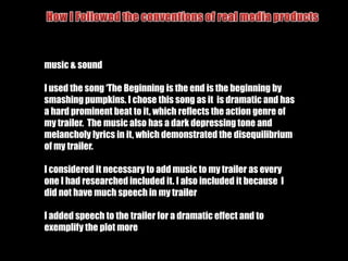  Create a promotional poster for the film.How I Followed the conventions of real media productscamera angles & shotsIn my film trailer I used a variation of camera angles and shots. I primarily tried to use close up and group shots to keep the focus of my film on the characters and to show the audience the main characters which is common in superhero action films to distinguish between the good and bad guy.I also used low angle shots to show the female characters to be superior and powerful.I included a fight scene in myTrailer as this is a commonAspect to any action film.