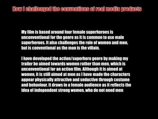 How I Followed the conventions of real media productsText & titlesI included titles at the beginning and the end of my film trailer, which is conventional as all trailers do this. I did this to set the scene for my plot and to give the audience awareness of the fact that it was adapted from a graphic novel and the visual style is similar to Sin City and The Spirit films.I also added a title of the name of the film trailer at the end. I did this so that it was recognisable and so that people would know the name of my filmI also included text through the means of the characters names with their images.  I kept these in white to contrast with the background but match with the images. I again used a bold font to reflect the nature of the characters
