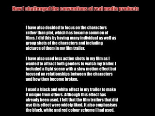 How I challenged the conventions of real media productsMy film is based around four female superheroes is unconventional for the genre as it is common to use male superheroes. It also challenges the role of women and men, but is conventional as the man is the villain.I have developed the action/superhero genre by making my trailer be aimed towards women rather than men, which is unconventional for an action film. Although it is aimed at women, it is still aimed at men as I have made the characters appear physically attractive and seductive through costume and behaviour. It draws in a female audience as it reflects the idea of independent strong women, who do not need men