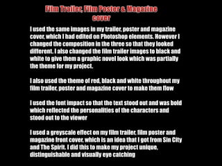 How I challenged the conventions of real media productsI have also decided to focus on the characters rather than plot, which has become common of films. I did this by having many individual as well as group shots of the characters and including pictures of them in my film trailer.I have also used less action shots in my film as I wanted to attract both genders to watch my trailer. I included a fight scene with a slow motion effect but focused on relationships between the characters and how they become broken.I used a black and white effect in my trailer to make it unique from others. Although this effect has already been used, I felt that the film trailers that did use this effect were widely liked. It also emphasises the black, white and red colour scheme I had used.
