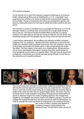 Film studies evaluation

As the director of my short film opening I created a hybrid genre of a drama-
thriller. Influenced by films such as Kidulthood,5..4..3..2..1 and teeth I was
inspired by the narrative of a drama as well as the uncomfortable response
from a thriller. Trying to incorporate and marry two contradictory genres was
done by making the drama the main genre whilst the thriller would be the sub-
genre.

The narrative is similar to kidulthood as my protagonist ‘Montana’ is a normal
teenager raised in a working class environment on a rough estate trying to
find a way out. The twist to create the thriller effect is that she is a secret
assassin, (her alter ego) as she kills for money so that her and her family may
eventually escape from the lifestyle they are living at the moment and be free.

I used various camerawork, sound effects and editing to enable a shocked
response from my audience. I decided that there should be no sound for the
credits as I wanted to build suspense and tension from the audience. The use
of slow fades as the title and credits came in also complimented the thriller
like effect. The first image is of an alarm on a mobile phone. Mobile phones
are an iconic stereotype of teenagers, however the alarm alerts danger as
time represents a count down to a specific effect. Through mise-en-scene the
protagonist is introduced as a normal teenager going through normal day-to-
day activities such as getting dressed.




The use of trunk shots and point of view shots enable the audience to interact
with the film and feel apart of it as though they are inside the film. The type of
music I used was a funky house song as my target audience would be able to
relate to the music and also has an upbeat happy tempo. The song ‘Hey Hey’
by Denis Ferrer is the consistent song played throughout the whole bedroom
scene as Montana begins her routine of getting dressed. The change from
diegetic to non-diegetic was used to distinct the different change in moods the
protagonist is going through and was also synchronic with the atmosphere. In
order to change the mood and theme to emphasise to the audience that the
                                  film is also a thriller I created quick flashes of
                                  murderous weapons being inserted into
                                  Montana’s bag. The last frame close up shot of
 