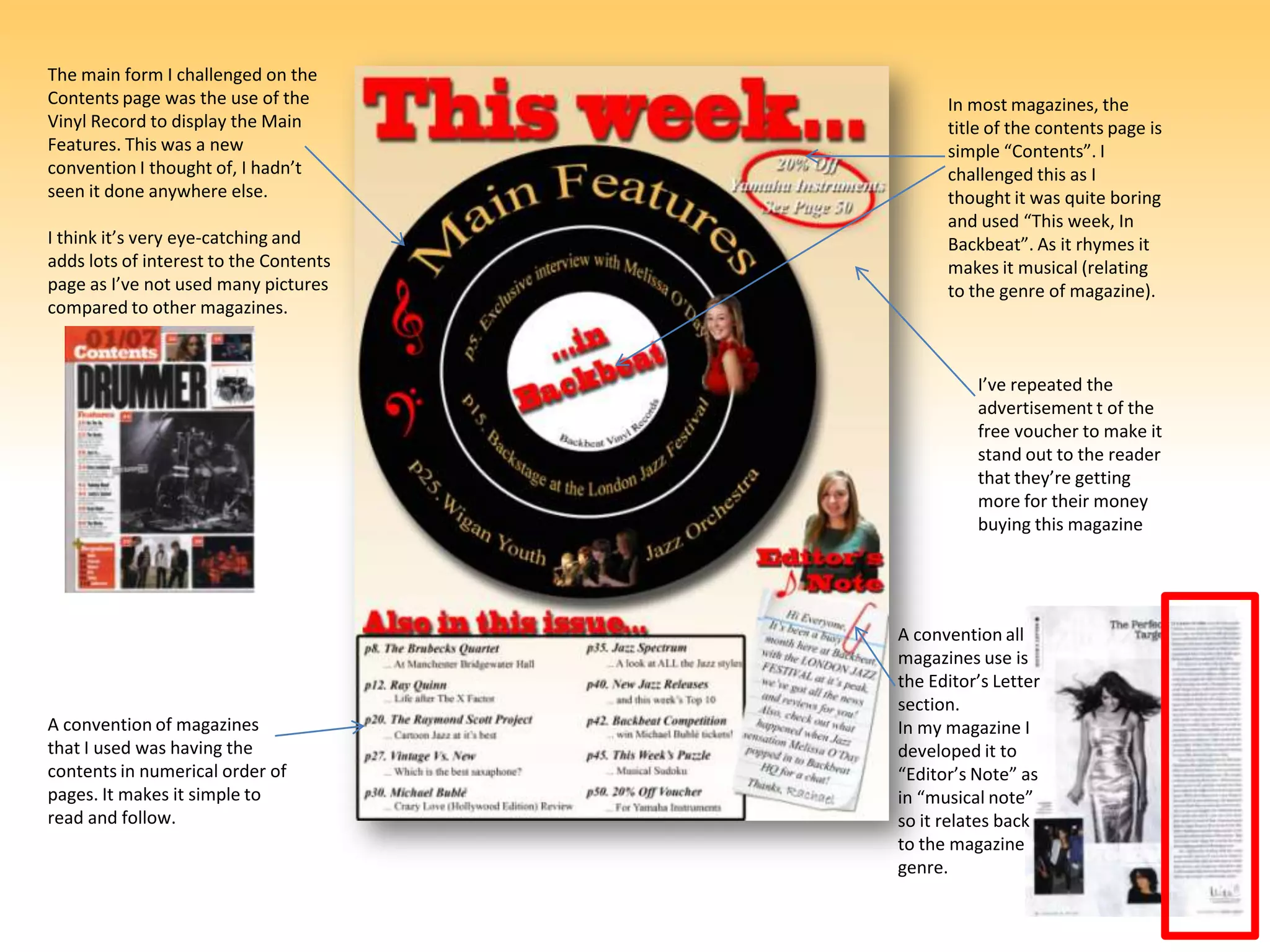 The main form I challenged on the Contents page was the use of the Vinyl Record to display the Main Features. This was a new convention I thought of, I hadn’t seen it done anywhere else.I think it’s very eye-catching and adds lots of interest to the Contents page as I’ve not used many pictures compared to other magazines.In most magazines, the title of the contents page is simple “Contents”. I challenged this as I thought it was quite boring and used “This week, In Backbeat”. As it rhymes it makes it musical (relating to the genre of magazine).I’ve repeated the advertisement t of the free voucher to make it stand out to the reader that they’re getting more for their money buying this magazineA convention all magazines use is the Editor’s Letter section.In my magazine I developed it to “Editor’s Note” as in “musical note” so it relates back to the magazine genre. A convention of magazines that I used was having the contents in numerical order of pages. It makes it simple to read and follow.