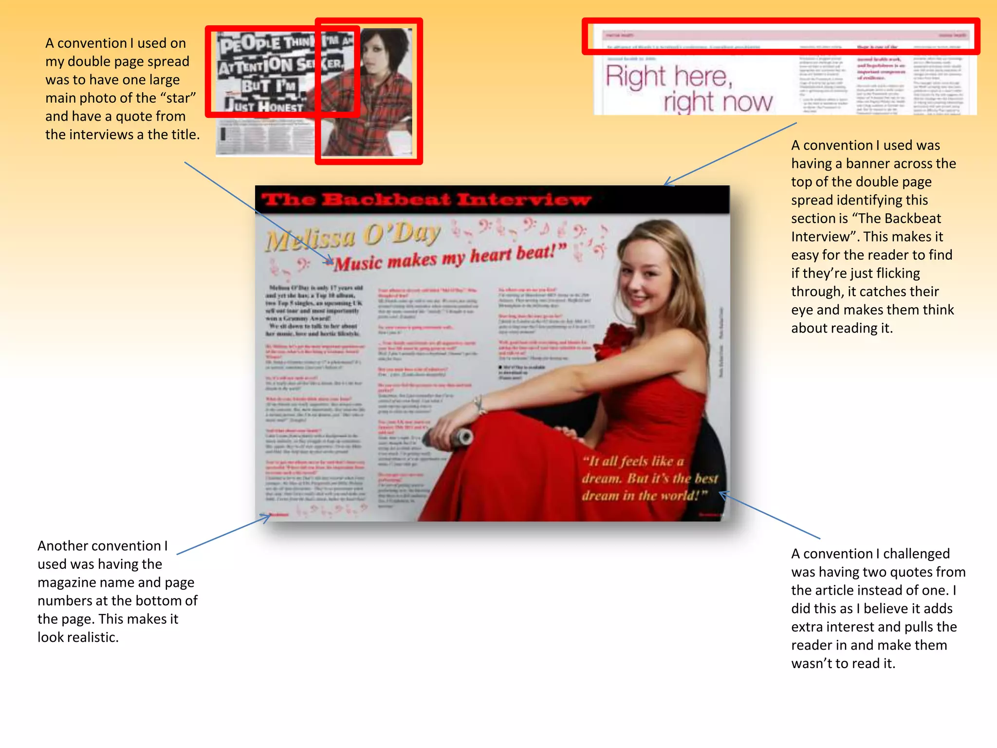 A convention I used on my double page spread was to have one large main photo of the “star” and have a quote from the interviews a the title.A convention I used was having a banner across the top of the double page spread identifying this section is “The Backbeat Interview”. This makes it easy for the reader to find if they’re just flicking through, it catches their eye and makes them think about reading it.Another convention I used was having the magazine name and page numbers at the bottom of the page. This makes it look realistic.A convention I challenged was having two quotes from the article instead of one. I did this as I believe it adds extra interest and pulls the reader in and make them wasn’t to read it.