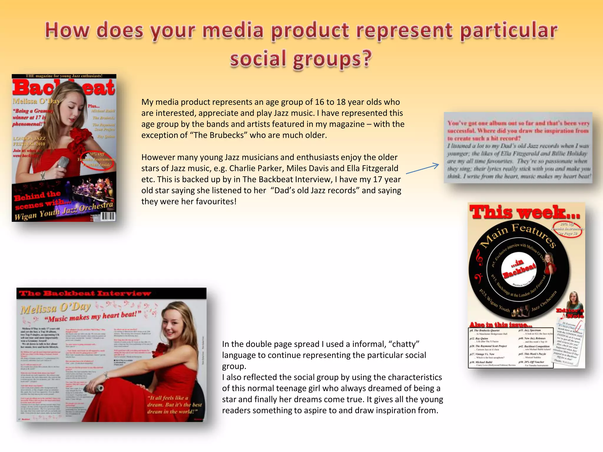 How does your media product represent particular social groups?My media product represents an age group of 16 to 18 year olds who are interested, appreciate and play Jazz music. I have represented this age group by the bands and artists featured in my magazine – with the exception of “The Brubecks” who are much older.However many young Jazz musicians and enthusiasts enjoy the older stars of Jazz music, e.g. Charlie Parker, Miles Davis and Ella Fitzgerald etc. This is backed up by in The Backbeat Interview, I have my 17 year old star saying she listened to her  “Dad’s old Jazz records” and saying they were her favourites!In the double page spread I used a informal, “chatty” language to continue representing the particular social group.I also reflected the social group by using the characteristics of this normal teenage girl who always dreamed of being a star and finally her dreams come true. It gives all the young readers something to aspire to and draw inspiration from.