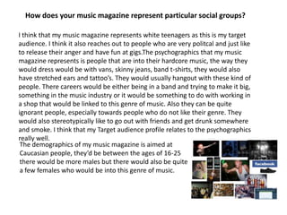 How does your music magazine represent particular social groups?I think that my music magazine represents white teenagers as this is my target audience. I think it also reaches out to people who are very politcal and just like to release their anger and have fun at gigs.The psychographics that my music magazine represents is people that are into their hardcore music, the way they would dress would be with vans, skinny jeans, band t-shirts, they would also have stretched ears and tattoo’s. They would usually hangout with these kind of people. There careers would be either being in a band and trying to make it big, something in the music industry or it would be something to do with working in a shop that would be linked to this genre of music. Also they can be quite ignorant people, especially towards people who do not like their genre. They would also stereotypically like to go out with friends and get drunk somewhere and smoke. I think that my Target audience profile relates to the psychographics really well.The demographics of my music magazine is aimed at Caucasian people, they’d be between the ages of 16-25 there would be more males but there would also be quite a few females who would be into this genre of music. 