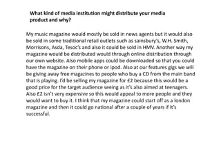 What kind of media institution might distribute your media product and why?My music magazine would mostly be sold in news agents but it would also be sold in some traditional retail outlets such as sainsbury’s, W.H. Smith, Morrisons, Asda, Tesoc’s and also it could be sold in HMV. Another way my magazine would be distributed would through online distribution through our own website. Also mobile apps could be downloaded so that you could have the magazine on their phone or ipod. Also at our features gigs we will be giving away free magazines to people who buy a CD from the main band that is playing. I’d be selling my magazine for £2 because this would be a good price for the target audience seeing as it’s also aimed at teenagers. Also £2 isn’t very expensive so this would appeal to more people and they would want to buy it. I think that my magazine could start off as a london magazine and then it could go national after a couple of years if it’s successful. 