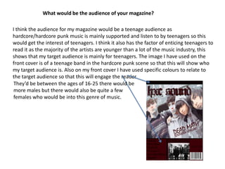 What would be the audience of your magazine?I think the audience for my magazine would be a teenage audience as hardcore/hardcore punk music is mainly supported and listen to by teenagers so this would get the interest of teenagers. I think it also has the factor of enticing teenagers to read it as the majority of the artists are younger than a lot of the music industry, this shows that my target audience is mainly for teenagers. The image I have used on the front cover is of a teenage band in the hardcore punk scene so that this will show who my target audience is. Also on my front cover I have used specific colours to relate to the target audience so that this will engage the reader.   They’d be between the ages of 16-25 there would be more males but there would also be quite a few females who would be into this genre of music.