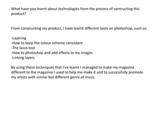 What have you learnt about technologies from the process of contructing this product?From constructing my product, I have learnt different tools on photoshop, such as:-Layering-How to keep the colour scheme consistant-The lasso tool-How to photoshop and add effects to my images-Linking layersBy using these techniques that I’ve learnt I managed to make my magazine different to the magazine I used to help me make it and to successfully promote my artists with similar but different genre of music.