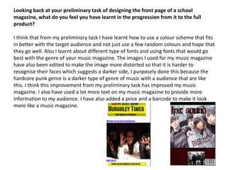 Looking back at your preliminary task of designing the front page of a school magazine, what do you feel you have learnt in the progression from it to the full product?I think that from my preliminary task I have learnt how to use a colour scheme that fits in better with the target audience and not just use a few random colours and hope that they go well. Also I learnt about different type of fonts and using fonts that would go best with the genre of your music magazine. The images I used for my music magazine have also been edited to make the image more distorted so that it is harder to recognise their faces which suggests a darker side, I purposely done this because the hardcore punk genre is a darker type of genre of music with a audience that are like this. I think this improvement from my preliminary task has improved my music magazine. I also have used a lot more text on my music magazine to provide more information to my audience. I have also added a price and a barcode to make it look more like a music magazine.  
