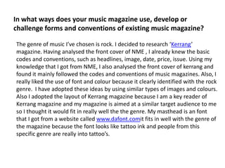 In what ways does your music magazine use, develop or challenge forms and conventions of existing music magazine? The genre of music I’ve chosen is rock. I decided to research ‘Kerrang’ magazine. Having analysed the front cover of NME , I already knew the basic codes and conventions, such as headlines, image, date, price, issue. Using my knowledge that I got from NME, I also analysed the front cover of kerrang and found it mainly followed the codes and conventions of music magazines. Also, I really liked the use of font and colour because it clearly identified with the rock genre.  I have adopted these ideas by using similar types of images and colours. Also I adopted the layout of Kerrang magazine because I am a key reader of Kerrang magazine and my magazine is aimed at a similar target audience to me so I thought it would fit in really well the the genre. My masthead is an font that I got from a website called www.dafont.comit fits in well with the genre of the magazine because the font looks like tattoo ink and people from this specific genre are really into tattoo’s.  